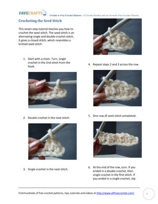 A Guide to Free Crochet Patterns: 13 Crochet Stitches and our Favorite Free Crochet Patterns
Find hundreds of free crochet patterns, tips, tutorials and videos at http://www.allfreecrochet.com/. 7
Crocheting the Seed Stitch
This seven step tutorial teaches you how to
crochet the seed stitch. The seed stitch is an
alternating single and double crochet stitch.
It gives a closed stitch, which resembles a
knitted seed stitch.
1. Start with a chain. Turn, single
crochet in the 2nd stitch from the
hook.
2. Double crochet in the next stitch.
3. Single crochet in the next stitch.
4. Repeat steps 2 and 3 across the row.
5. One row of seed stitch completed.
6. At the end of the row, turn. If you
ended in a double crochet, then
single crochet in the first stitch. If
you ended in a single crochet, slip
 