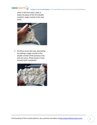 A Guide to Free Crochet Patterns: 13 Crochet Stitches and our Favorite Free Crochet Patterns
Find hundreds of free crochet patterns, tips, tutorials and videos at http://www.allfreecrochet.com/. 8
stitch in the first stitch, chain 2,
(takes the place of the first double
crochet), single crochet in the next
stitch.
7. Continue across the row, alternating
by making a single crochet in the
double crochet of the previous row,
and vice versa. Photo shows 3 rows
of seed stitch completed.
 