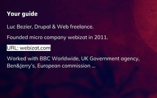 Your guide
Luc Bezier, Drupal & Web freelance.
Founded micro company webizat in 2011.
URL: webizat.com
Worked with BBC Worldwide, UK Government agency,
Ben&Jerry’s, European commission …
 
