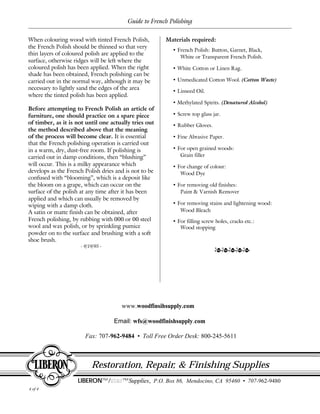 4 of 4
Guide to French Polishing
Restoration, Repair, & Finishing Supplies
LIBERON™/starstar™Supplies, P.O. Box 86, Mendocino, CA 95460 • 707-962-9480
www.woodfinsihsupply.com
Email: wfs@woodfinishsupply.com
Fax: 707-962-9484 • Toll Free Order Desk: 800-245-5611
Materials required:
• French Polish: Button, Garnet, Black,
White or Transparent French Polish.
• White Cotton or Linen Rag.
• Unmedicated Cotton Wool. (Cotton Waste)
• Linseed Oil.
• Methylated Spirits. (Denatured Alcohol)
• Screw top glass jar.
• Rubber Gloves.
• Fine Abrasive Paper.
• For open grained woods:
Grain filler
• For change of colour:
Wood Dye
• For removing old finishes:
Paint & Varnish Remover
• For removing stains and lightening wood:
Wood Bleach
• For filling screw holes, cracks etc.:
Wood stopping
lllll
When colouring wood with tinted French Polish,
the French Polish should be thinned so that very
thin layers of coloured polish are applied to the
surface, otherwise ridges will be left where the
coloured polish has been applied. When the right
shade has been obtained, French polishing can be
carried out in the normal way, although it may be
necessary to lightly sand the edges of the area
where the tinted polish has been applied.
Before attempting to French Polish an article of
furniture, one should practice on a spare piece
of timber, as it is not until one actually tries out
the method described above that the meaning
of the process will become clear. It is essential
that the French polishing operation is carried out
in a warm, dry, dust-free room. If polishing is
carried out in damp conditions, then “blushing”
will occur. This is a milky appearance which
develops as the French Polish dries and is not to be
confused with “blooming”, which is a deposit like
the bloom on a grape, which can occur on the
surface of the polish at any time after it has been
applied and which can usually be removed by
wiping with a damp cloth.
A satin or matte finish can be obtained, after
French polishing, by rubbing with 000 or 00 steel
wool and wax polish, or by sprinkling pumice
powder on to the surface and brushing with a soft
shoe brush.
- 9/19/95 -
 
