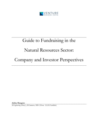 Guide to Fundraising in the
Natural Resources Sector:
Company and Investor Perspectives
Ashley Mangano
B.Engineering (Hons) ), B.Commerce, MBA (Oxon, LLM (Candidate)
 