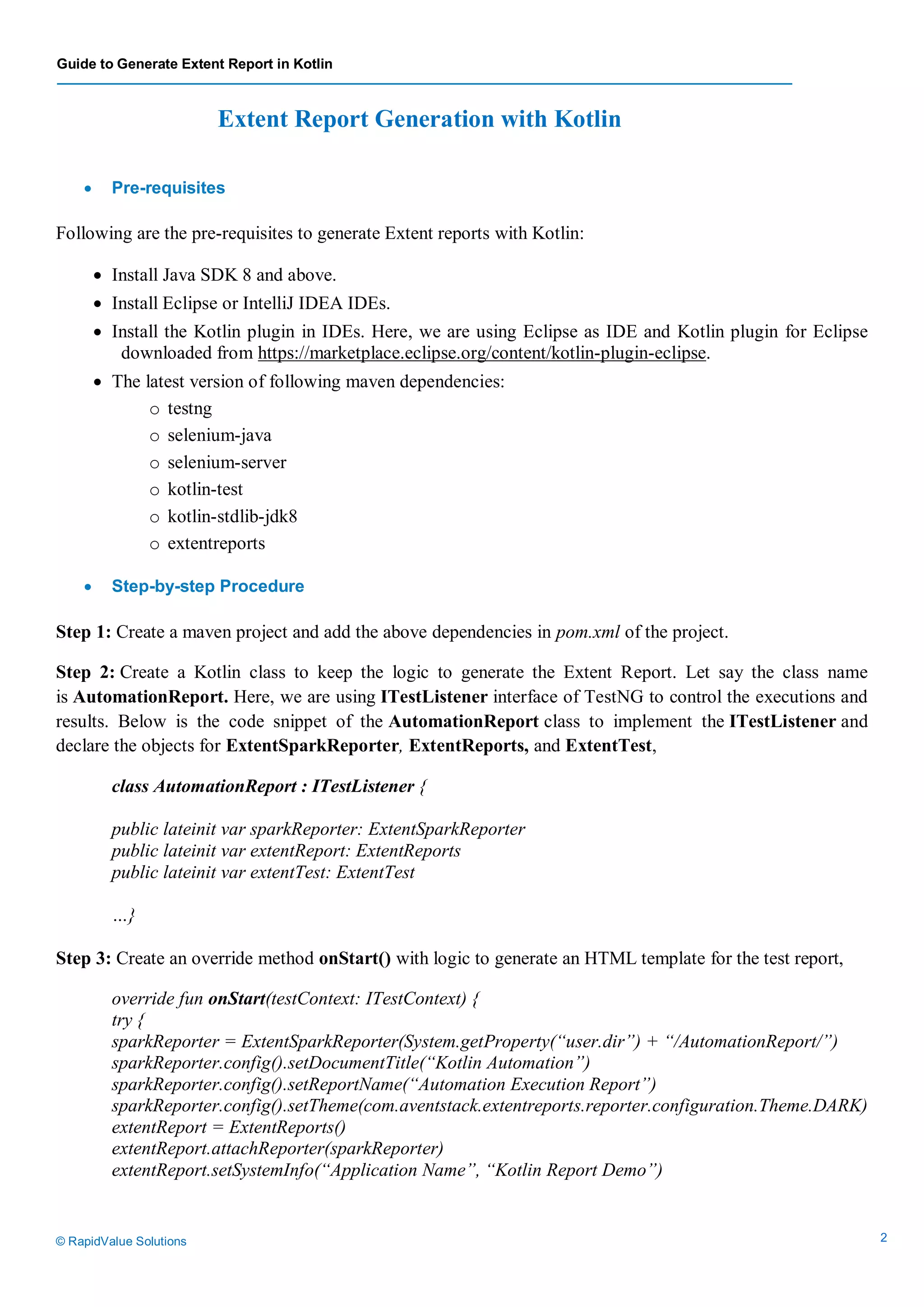 Guide to Generate Extent Report in Kotlin
© RapidValue Solutions 2
Extent Report Generation with Kotlin
 Pre-requisites
Following are the pre-requisites to generate Extent reports with Kotlin:
 Install Java SDK 8 and above.
 Install Eclipse or IntelliJ IDEA IDEs.
 Install the Kotlin plugin in IDEs. Here, we are using Eclipse as IDE and Kotlin plugin for Eclipse
downloaded from https://marketplace.eclipse.org/content/kotlin-plugin-eclipse.
 The latest version of following maven dependencies:
o testng
o selenium-java
o selenium-server
o kotlin-test
o kotlin-stdlib-jdk8
o extentreports
 Step-by-step Procedure
Step 1: Create a maven project and add the above dependencies in pom.xml of the project.
Step 2: Create a Kotlin class to keep the logic to generate the Extent Report. Let say the class name
is AutomationReport. Here, we are using ITestListener interface of TestNG to control the executions and
results. Below is the code snippet of the AutomationReport class to implement the ITestListener and
declare the objects for ExtentSparkReporter, ExtentReports, and ExtentTest,
class AutomationReport : ITestListener {
public lateinit var sparkReporter: ExtentSparkReporter
public lateinit var extentReport: ExtentReports
public lateinit var extentTest: ExtentTest
…}
Step 3: Create an override method onStart() with logic to generate an HTML template for the test report,
override fun onStart(testContext: ITestContext) {
try {
sparkReporter = ExtentSparkReporter(System.getProperty(“user.dir”) + “/AutomationReport/”)
sparkReporter.config().setDocumentTitle(“Kotlin Automation”)
sparkReporter.config().setReportName(“Automation Execution Report”)
sparkReporter.config().setTheme(com.aventstack.extentreports.reporter.configuration.Theme.DARK)
extentReport = ExtentReports()
extentReport.attachReporter(sparkReporter)
extentReport.setSystemInfo(“Application Name”, “Kotlin Report Demo”)
 