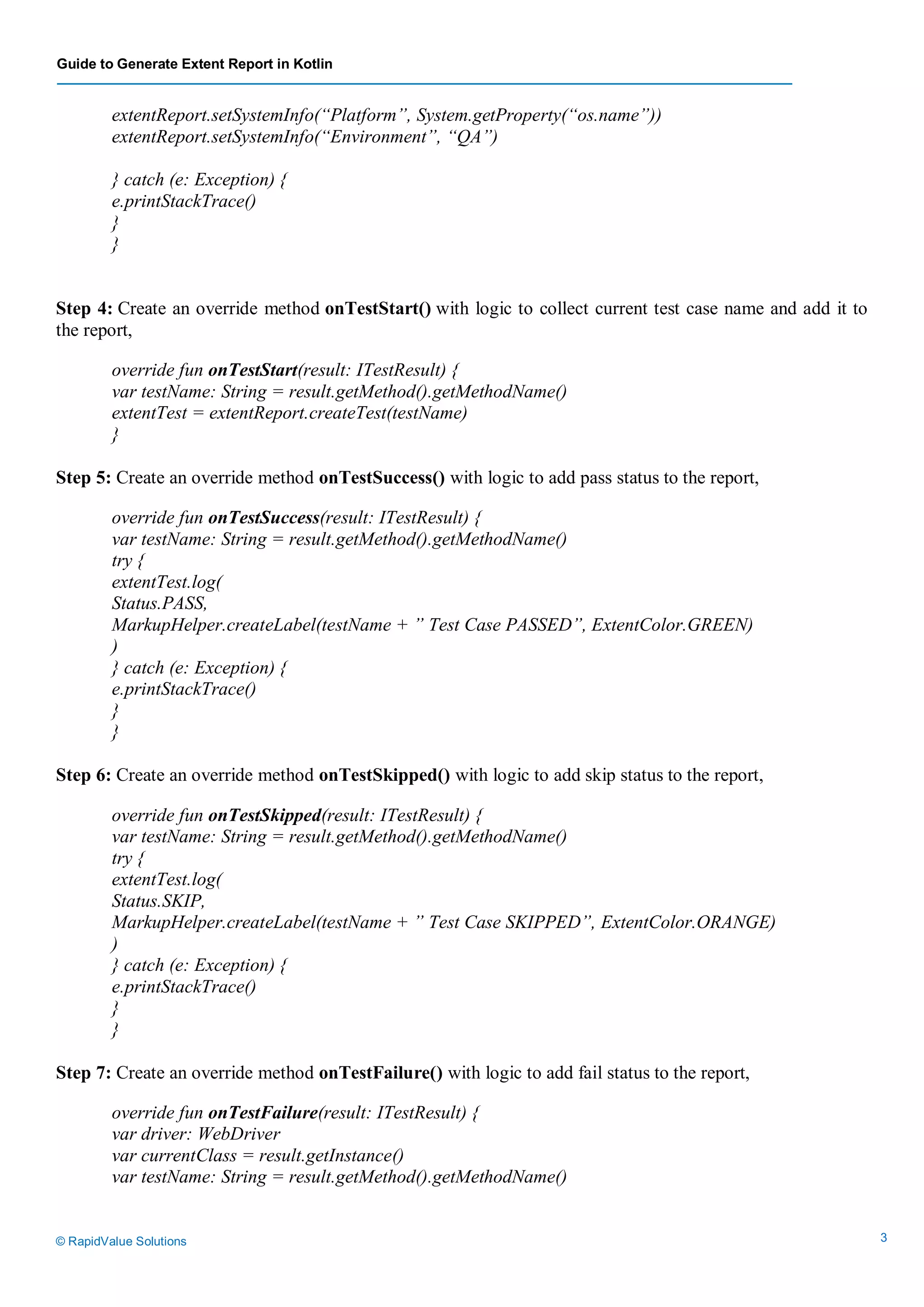 Guide to Generate Extent Report in Kotlin
© RapidValue Solutions 3
extentReport.setSystemInfo(“Platform”, System.getProperty(“os.name”))
extentReport.setSystemInfo(“Environment”, “QA”)
} catch (e: Exception) {
e.printStackTrace()
}
}
Step 4: Create an override method onTestStart() with logic to collect current test case name and add it to
the report,
override fun onTestStart(result: ITestResult) {
var testName: String = result.getMethod().getMethodName()
extentTest = extentReport.createTest(testName)
}
Step 5: Create an override method onTestSuccess() with logic to add pass status to the report,
override fun onTestSuccess(result: ITestResult) {
var testName: String = result.getMethod().getMethodName()
try {
extentTest.log(
Status.PASS,
MarkupHelper.createLabel(testName + ” Test Case PASSED”, ExtentColor.GREEN)
)
} catch (e: Exception) {
e.printStackTrace()
}
}
Step 6: Create an override method onTestSkipped() with logic to add skip status to the report,
override fun onTestSkipped(result: ITestResult) {
var testName: String = result.getMethod().getMethodName()
try {
extentTest.log(
Status.SKIP,
MarkupHelper.createLabel(testName + ” Test Case SKIPPED”, ExtentColor.ORANGE)
)
} catch (e: Exception) {
e.printStackTrace()
}
}
Step 7: Create an override method onTestFailure() with logic to add fail status to the report,
override fun onTestFailure(result: ITestResult) {
var driver: WebDriver
var currentClass = result.getInstance()
var testName: String = result.getMethod().getMethodName()
 