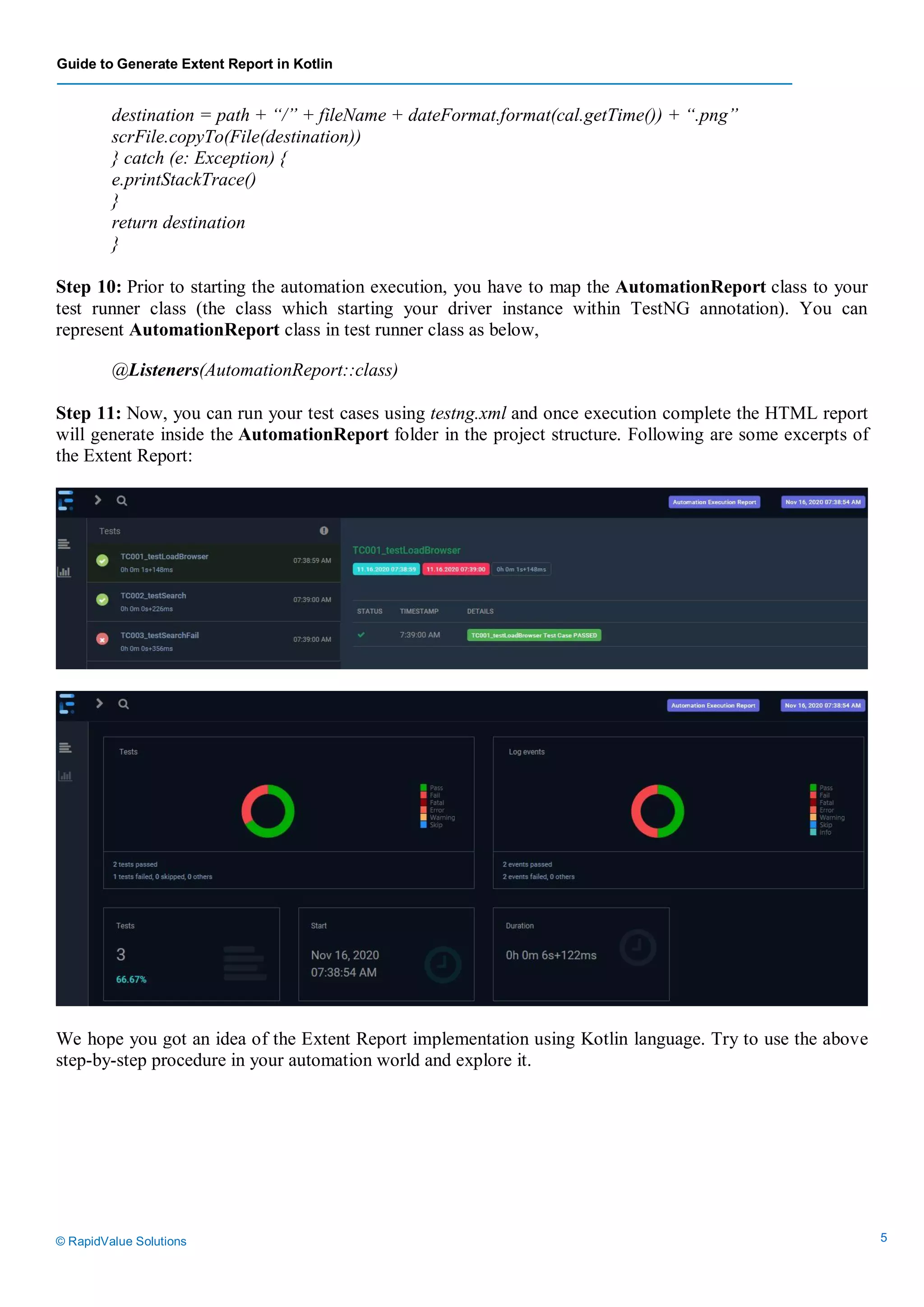 Guide to Generate Extent Report in Kotlin
© RapidValue Solutions 5
destination = path + “/” + fileName + dateFormat.format(cal.getTime()) + “.png”
scrFile.copyTo(File(destination))
} catch (e: Exception) {
e.printStackTrace()
}
return destination
}
Step 10: Prior to starting the automation execution, you have to map the AutomationReport class to your
test runner class (the class which starting your driver instance within TestNG annotation). You can
represent AutomationReport class in test runner class as below,
@Listeners(AutomationReport::class)
Step 11: Now, you can run your test cases using testng.xml and once execution complete the HTML report
will generate inside the AutomationReport folder in the project structure. Following are some excerpts of
the Extent Report:
We hope you got an idea of the Extent Report implementation using Kotlin language. Try to use the above
step-by-step procedure in your automation world and explore it.
 