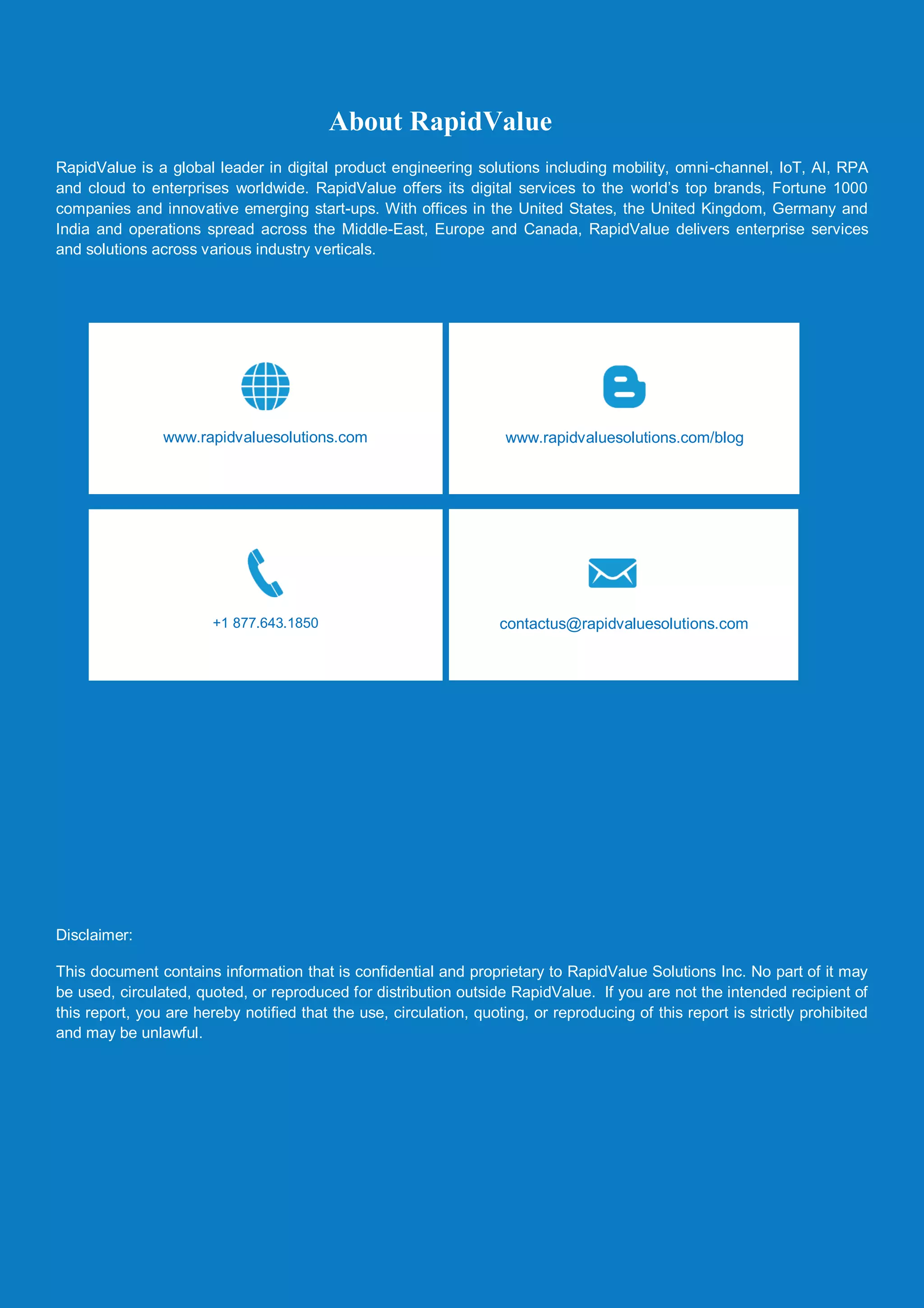 Guide to Generate Extent Report in Kotlin
© RapidValue Solutions 7
About RapidValue
RapidValue is a global leader in digital product engineering solutions including mobility, omni-channel, IoT, AI, RPA
and cloud to enterprises worldwide. RapidValue offers its digital services to the world’s top brands, Fortune 1000
companies and innovative emerging start-ups. With offices in the United States, the United Kingdom, Germany and
India and operations spread across the Middle-East, Europe and Canada, RapidValue delivers enterprise services
and solutions across various industry verticals.
Disclaimer:
This document contains information that is confidential and proprietary to RapidValue Solutions Inc. No part of it may
be used, circulated, quoted, or reproduced for distribution outside RapidValue. If you are not the intended recipient of
this report, you are hereby notified that the use, circulation, quoting, or reproducing of this report is strictly prohibited
and may be unlawful.
www.rapidvaluesolutions.com/blogwww.rapidvaluesolutions.com
+1 877.643.1850 contactus@rapidvaluesolutions.com
 
