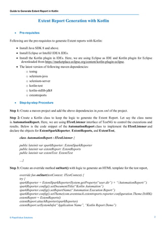Guide to Generate Extent Report in Kotlin
© RapidValue Solutions 2
Extent Report Generation with Kotlin
 Pre-requisites
Following are the pre-requisites to generate Extent reports with Kotlin:
 Install Java SDK 8 and above.
 Install Eclipse or IntelliJ IDEA IDEs.
 Install the Kotlin plugin in IDEs. Here, we are using Eclipse as IDE and Kotlin plugin for Eclipse
downloaded from https://marketplace.eclipse.org/content/kotlin-plugin-eclipse.
 The latest version of following maven dependencies:
o testng
o selenium-java
o selenium-server
o kotlin-test
o kotlin-stdlib-jdk8
o extentreports
 Step-by-step Procedure
Step 1: Create a maven project and add the above dependencies in pom.xml of the project.
Step 2: Create a Kotlin class to keep the logic to generate the Extent Report. Let say the class name
is AutomationReport. Here, we are using ITestListener interface of TestNG to control the executions and
results. Below is the code snippet of the AutomationReport class to implement the ITestListener and
declare the objects for ExtentSparkReporter, ExtentReports, and ExtentTest,
class AutomationReport : ITestListener {
public lateinit var sparkReporter: ExtentSparkReporter
public lateinit var extentReport: ExtentReports
public lateinit var extentTest: ExtentTest
…}
Step 3: Create an override method onStart() with logic to generate an HTML template for the test report,
override fun onStart(testContext: ITestContext) {
try {
sparkReporter = ExtentSparkReporter(System.getProperty(“user.dir”) + “/AutomationReport/”)
sparkReporter.config().setDocumentTitle(“Kotlin Automation”)
sparkReporter.config().setReportName(“Automation Execution Report”)
sparkReporter.config().setTheme(com.aventstack.extentreports.reporter.configuration.Theme.DARK)
extentReport = ExtentReports()
extentReport.attachReporter(sparkReporter)
extentReport.setSystemInfo(“Application Name”, “Kotlin Report Demo”)
 