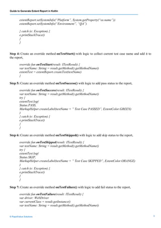 Guide to Generate Extent Report in Kotlin
© RapidValue Solutions 3
extentReport.setSystemInfo(“Platform”, System.getProperty(“os.name”))
extentReport.setSystemInfo(“Environment”, “QA”)
} catch (e: Exception) {
e.printStackTrace()
}
}
Step 4: Create an override method onTestStart() with logic to collect current test case name and add it to
the report,
override fun onTestStart(result: ITestResult) {
var testName: String = result.getMethod().getMethodName()
extentTest = extentReport.createTest(testName)
}
Step 5: Create an override method onTestSuccess() with logic to add pass status to the report,
override fun onTestSuccess(result: ITestResult) {
var testName: String = result.getMethod().getMethodName()
try {
extentTest.log(
Status.PASS,
MarkupHelper.createLabel(testName + ” Test Case PASSED”, ExtentColor.GREEN)
)
} catch (e: Exception) {
e.printStackTrace()
}
}
Step 6: Create an override method onTestSkipped() with logic to add skip status to the report,
override fun onTestSkipped(result: ITestResult) {
var testName: String = result.getMethod().getMethodName()
try {
extentTest.log(
Status.SKIP,
MarkupHelper.createLabel(testName + ” Test Case SKIPPED”, ExtentColor.ORANGE)
)
} catch (e: Exception) {
e.printStackTrace()
}
}
Step 7: Create an override method onTestFailure() with logic to add fail status to the report,
override fun onTestFailure(result: ITestResult) {
var driver: WebDriver
var currentClass = result.getInstance()
var testName: String = result.getMethod().getMethodName()
 