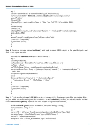 Guide to Generate Extent Report in Kotlin
© RapidValue Solutions 4
try {
driver = (currentClass as AutomationBase).getDriverInstance()
var screenshotPath = Utilities().screenshotCapture(driver, result.getName())
extentTest.log(
Status.FAIL,
MarkupHelper.createLabel(testName + ” Test Case FAILED”, ExtentColor.RED)
)
extentTest.log(
Status.FAIL,
MarkupHelper.createLabel(“Reason for Failure: ” + result.getThrowable().toString(),
ExtentColor.RED)
)
extentTest.addScreenCaptureFromPath(screenshotPath)
} catch (e: Exception) {
e.printStackTrace()
}
}
Step 8: Create an override method onFinish() with logic to store HTML report to the specified path and
flush extent report instance,
override fun onFinish(testContext: ITestContext) {
try {
extentReport.flush()
val dateFormat = SimpleDateFormat(“dd-MMM-yyyy_HH-mm-ss”)
val date = Date()
val filePathdate: String = dateFormat.format(date).toString()
var actualReportPath: String = System.getProperty(“user.dir”) + “/AutomationReport/” +
“index.html”
File(actualReportPath).renameTo(
File(
System.getProperty(“user.dir”) + “/AutomationReport/”
+ “Automation_Report_” + filePathdate + “.html”
)
)
} catch (e: Exception) {
e.printStackTrace()
}
}
Step 9: Create another class called Utilities to keep common utility functions required for automation. Here,
we just added one utility to capture the screenshot. In onTestFailure() method, we already used a method
called screenshotCapture(). Below is the code snippet to capture the screenshot,
fun screenshotCapture(driver: WebDriver, fileName: String): String {
var destination: String = “”
try {
var scrFile = (driver as TakesScreenshot).getScreenshotAs(OutputType.FILE)
var dateFormat = SimpleDateFormat(“yyyyMMddHHmmss”)
var cal = Calendar.getInstance()
var path = File(“Failure_Screenshots”).getAbsolutePath()
 