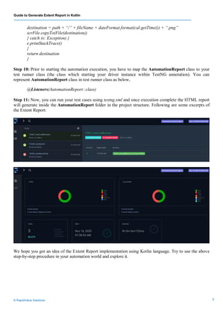 Guide to Generate Extent Report in Kotlin
© RapidValue Solutions 5
destination = path + “/” + fileName + dateFormat.format(cal.getTime()) + “.png”
scrFile.copyTo(File(destination))
} catch (e: Exception) {
e.printStackTrace()
}
return destination
}
Step 10: Prior to starting the automation execution, you have to map the AutomationReport class to your
test runner class (the class which starting your driver instance within TestNG annotation). You can
represent AutomationReport class in test runner class as below,
@Listeners(AutomationReport::class)
Step 11: Now, you can run your test cases using testng.xml and once execution complete the HTML report
will generate inside the AutomationReport folder in the project structure. Following are some excerpts of
the Extent Report:
We hope you got an idea of the Extent Report implementation using Kotlin language. Try to use the above
step-by-step procedure in your automation world and explore it.
 