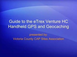 Guide to the eTrex Venture HC Handheld GPS and Geocaching presented by: Victoria County CAP Sites Association 