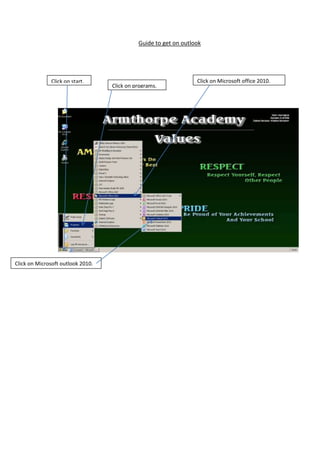 Guide to get on outlook

Click on start.

Click on Microsoft outlook 2010.

Click on programs.

Click on Microsoft office 2010.

 