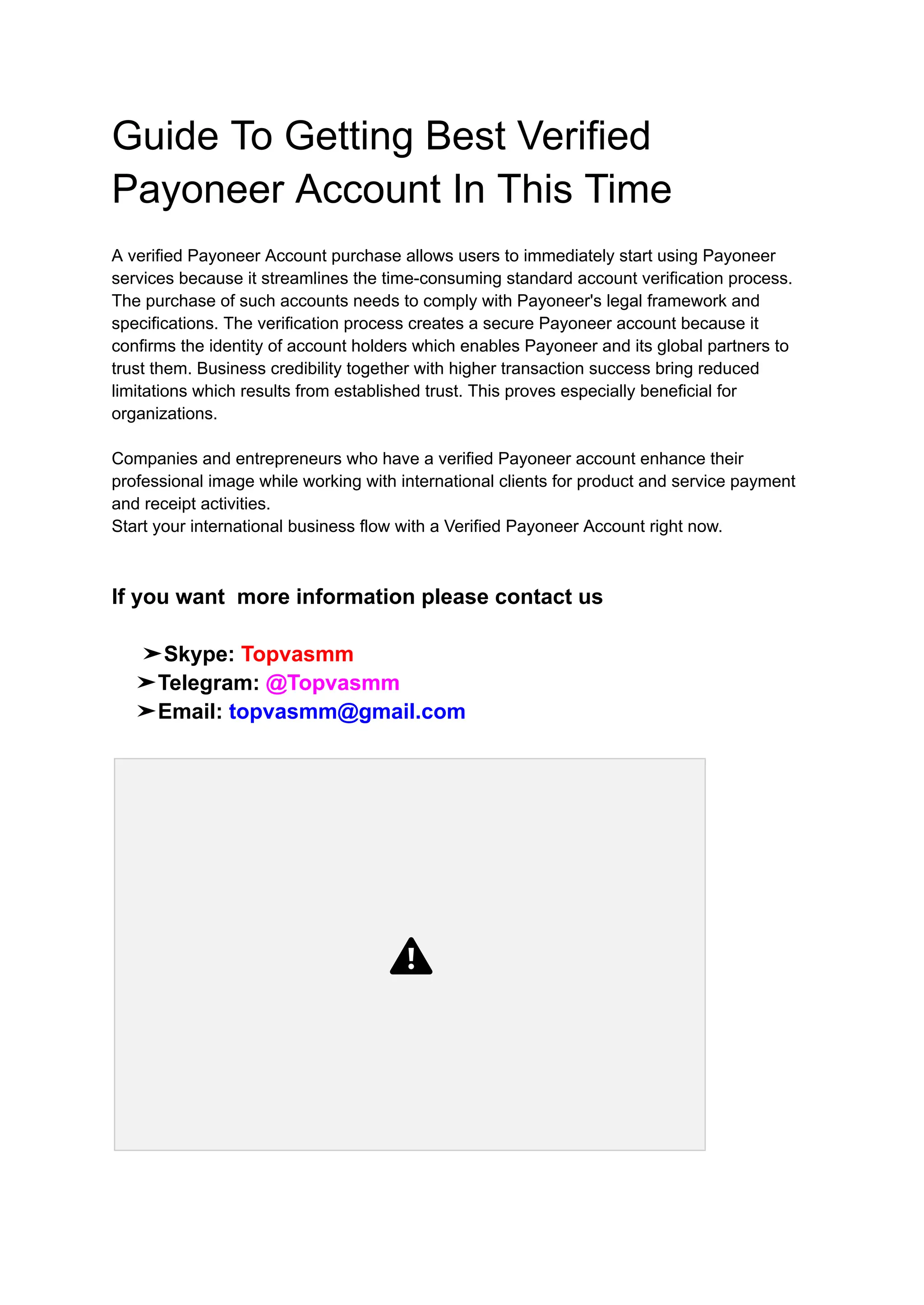 Guide To Getting Best Verified
Payoneer Account In This Time
A verified Payoneer Account purchase allows users to immediately start using Payoneer
services because it streamlines the time-consuming standard account verification process.
The purchase of such accounts needs to comply with Payoneer's legal framework and
specifications. The verification process creates a secure Payoneer account because it
confirms the identity of account holders which enables Payoneer and its global partners to
trust them. Business credibility together with higher transaction success bring reduced
limitations which results from established trust. This proves especially beneficial for
organizations.
Companies and entrepreneurs who have a verified Payoneer account enhance their
professional image while working with international clients for product and service payment
and receipt activities.
Start your international business flow with a Verified Payoneer Account right now.
If you want more information please contact us
➤Skype: Topvasmm
➤Telegram: @Topvasmm
➤Email: topvasmm@gmail.com
 