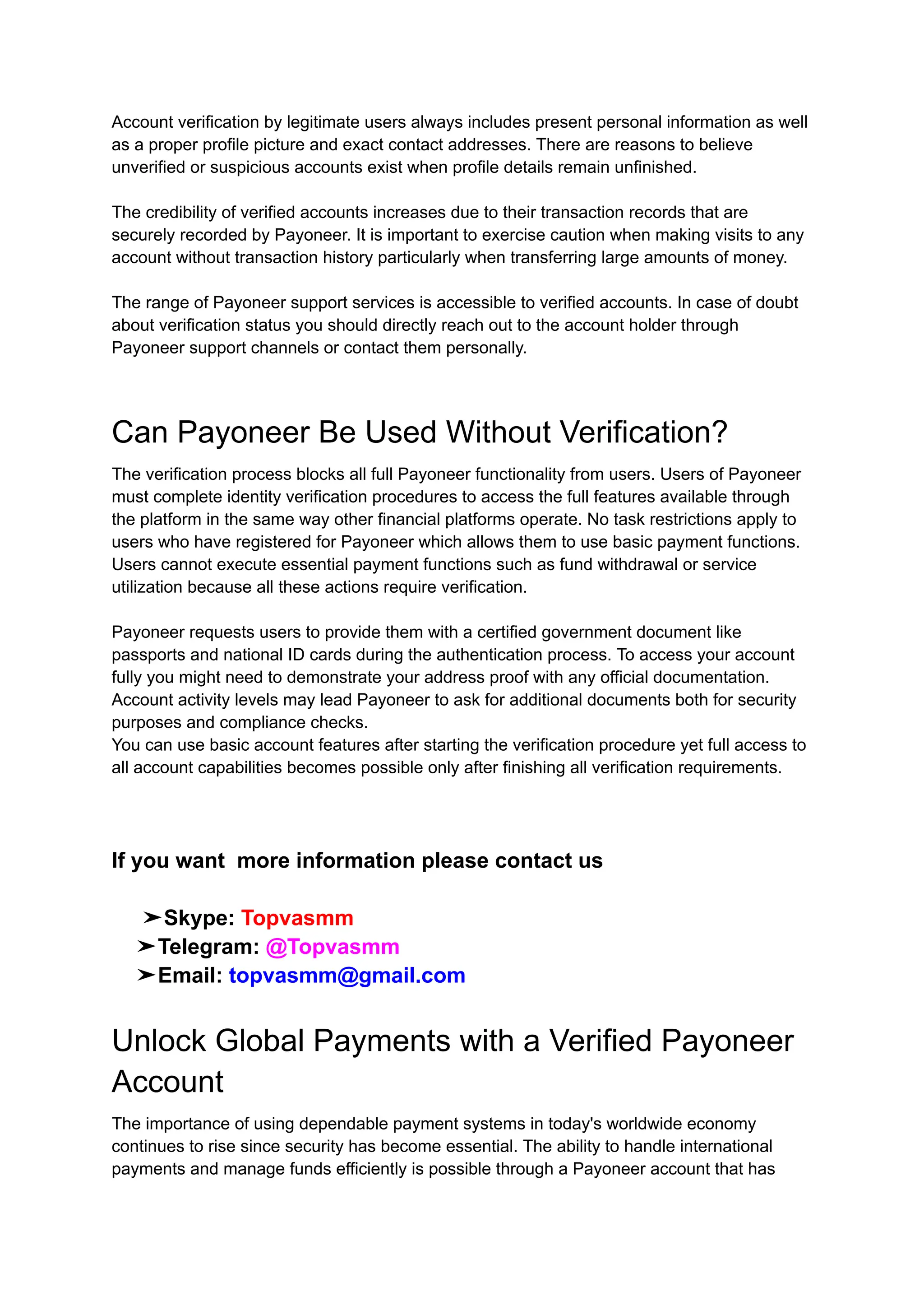 Account verification by legitimate users always includes present personal information as well
as a proper profile picture and exact contact addresses. There are reasons to believe
unverified or suspicious accounts exist when profile details remain unfinished.
The credibility of verified accounts increases due to their transaction records that are
securely recorded by Payoneer. It is important to exercise caution when making visits to any
account without transaction history particularly when transferring large amounts of money.
The range of Payoneer support services is accessible to verified accounts. In case of doubt
about verification status you should directly reach out to the account holder through
Payoneer support channels or contact them personally.
Can Payoneer Be Used Without Verification?
The verification process blocks all full Payoneer functionality from users. Users of Payoneer
must complete identity verification procedures to access the full features available through
the platform in the same way other financial platforms operate. No task restrictions apply to
users who have registered for Payoneer which allows them to use basic payment functions.
Users cannot execute essential payment functions such as fund withdrawal or service
utilization because all these actions require verification.
Payoneer requests users to provide them with a certified government document like
passports and national ID cards during the authentication process. To access your account
fully you might need to demonstrate your address proof with any official documentation.
Account activity levels may lead Payoneer to ask for additional documents both for security
purposes and compliance checks.
You can use basic account features after starting the verification procedure yet full access to
all account capabilities becomes possible only after finishing all verification requirements.
If you want more information please contact us
➤Skype: Topvasmm
➤Telegram: @Topvasmm
➤Email: topvasmm@gmail.com
Unlock Global Payments with a Verified Payoneer
Account
The importance of using dependable payment systems in today's worldwide economy
continues to rise since security has become essential. The ability to handle international
payments and manage funds efficiently is possible through a Payoneer account that has
 