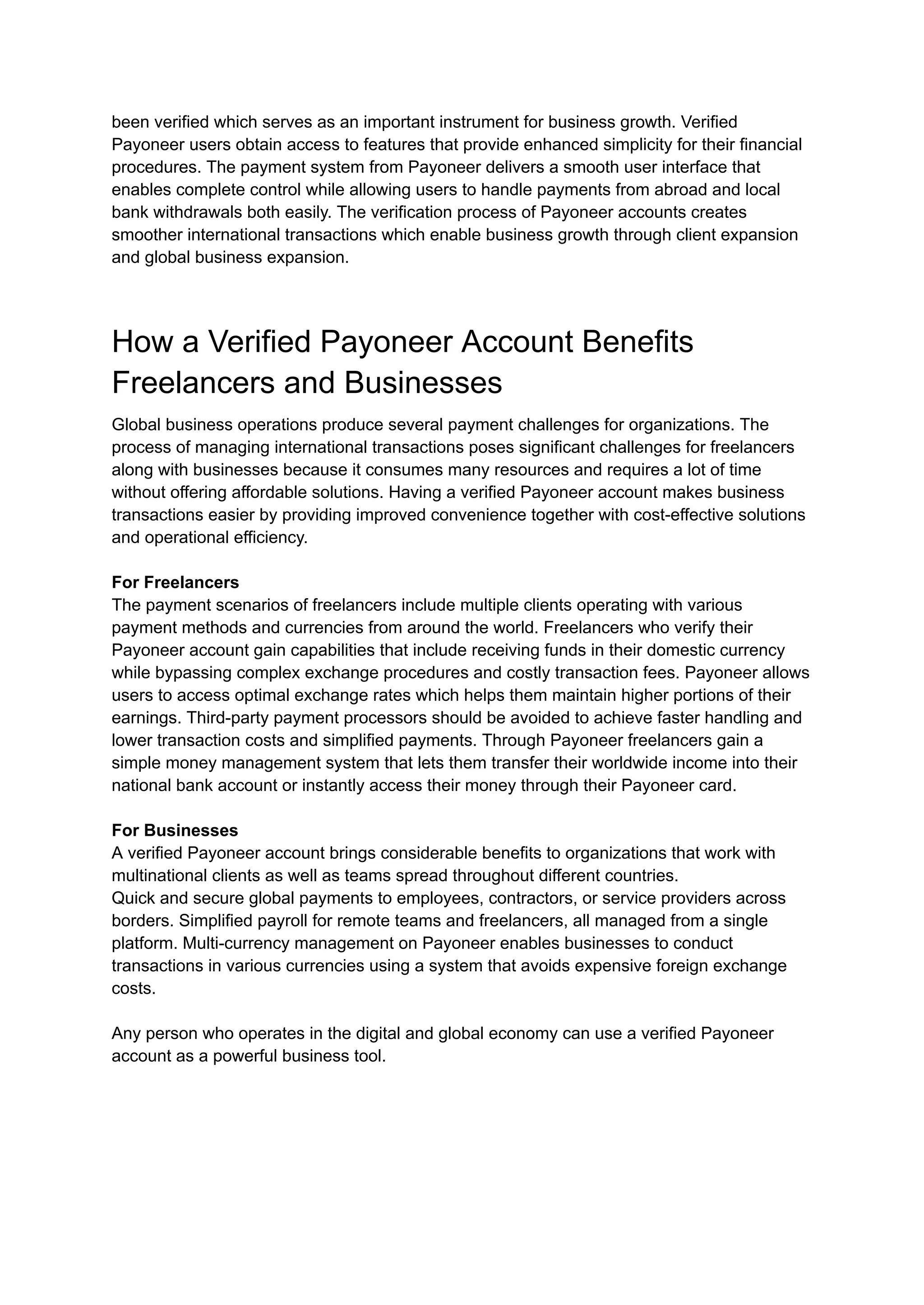 been verified which serves as an important instrument for business growth. Verified
Payoneer users obtain access to features that provide enhanced simplicity for their financial
procedures. The payment system from Payoneer delivers a smooth user interface that
enables complete control while allowing users to handle payments from abroad and local
bank withdrawals both easily. The verification process of Payoneer accounts creates
smoother international transactions which enable business growth through client expansion
and global business expansion.
How a Verified Payoneer Account Benefits
Freelancers and Businesses
Global business operations produce several payment challenges for organizations. The
process of managing international transactions poses significant challenges for freelancers
along with businesses because it consumes many resources and requires a lot of time
without offering affordable solutions. Having a verified Payoneer account makes business
transactions easier by providing improved convenience together with cost-effective solutions
and operational efficiency.
For Freelancers
The payment scenarios of freelancers include multiple clients operating with various
payment methods and currencies from around the world. Freelancers who verify their
Payoneer account gain capabilities that include receiving funds in their domestic currency
while bypassing complex exchange procedures and costly transaction fees. Payoneer allows
users to access optimal exchange rates which helps them maintain higher portions of their
earnings. Third-party payment processors should be avoided to achieve faster handling and
lower transaction costs and simplified payments. Through Payoneer freelancers gain a
simple money management system that lets them transfer their worldwide income into their
national bank account or instantly access their money through their Payoneer card.
For Businesses
A verified Payoneer account brings considerable benefits to organizations that work with
multinational clients as well as teams spread throughout different countries.
Quick and secure global payments to employees, contractors, or service providers across
borders. Simplified payroll for remote teams and freelancers, all managed from a single
platform. Multi-currency management on Payoneer enables businesses to conduct
transactions in various currencies using a system that avoids expensive foreign exchange
costs.
Any person who operates in the digital and global economy can use a verified Payoneer
account as a powerful business tool.
 