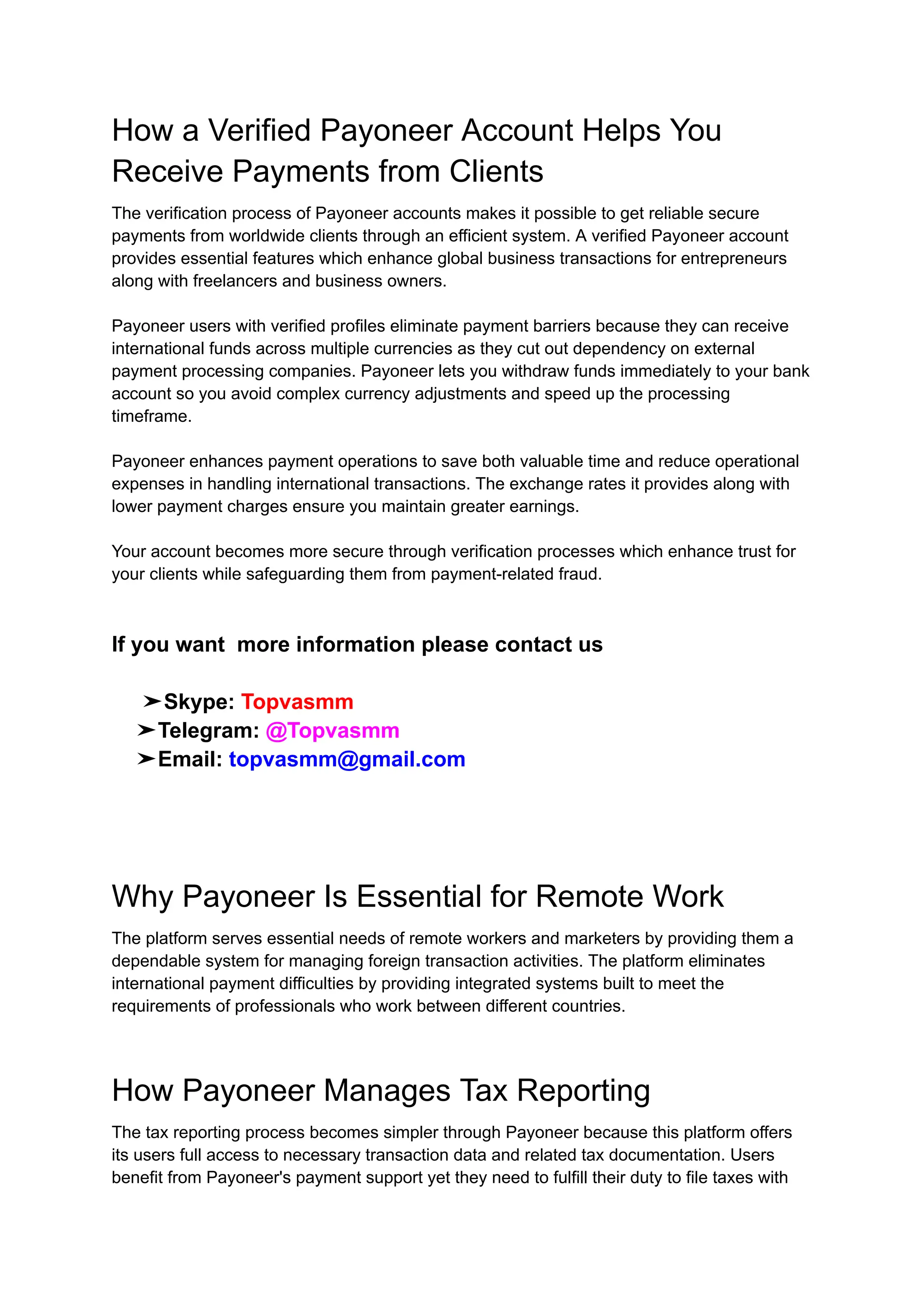 How a Verified Payoneer Account Helps You
Receive Payments from Clients
The verification process of Payoneer accounts makes it possible to get reliable secure
payments from worldwide clients through an efficient system. A verified Payoneer account
provides essential features which enhance global business transactions for entrepreneurs
along with freelancers and business owners.
Payoneer users with verified profiles eliminate payment barriers because they can receive
international funds across multiple currencies as they cut out dependency on external
payment processing companies. Payoneer lets you withdraw funds immediately to your bank
account so you avoid complex currency adjustments and speed up the processing
timeframe.
Payoneer enhances payment operations to save both valuable time and reduce operational
expenses in handling international transactions. The exchange rates it provides along with
lower payment charges ensure you maintain greater earnings.
Your account becomes more secure through verification processes which enhance trust for
your clients while safeguarding them from payment-related fraud.
If you want more information please contact us
➤Skype: Topvasmm
➤Telegram: @Topvasmm
➤Email: topvasmm@gmail.com
Why Payoneer Is Essential for Remote Work
The platform serves essential needs of remote workers and marketers by providing them a
dependable system for managing foreign transaction activities. The platform eliminates
international payment difficulties by providing integrated systems built to meet the
requirements of professionals who work between different countries.
How Payoneer Manages Tax Reporting
The tax reporting process becomes simpler through Payoneer because this platform offers
its users full access to necessary transaction data and related tax documentation. Users
benefit from Payoneer's payment support yet they need to fulfill their duty to file taxes with
 