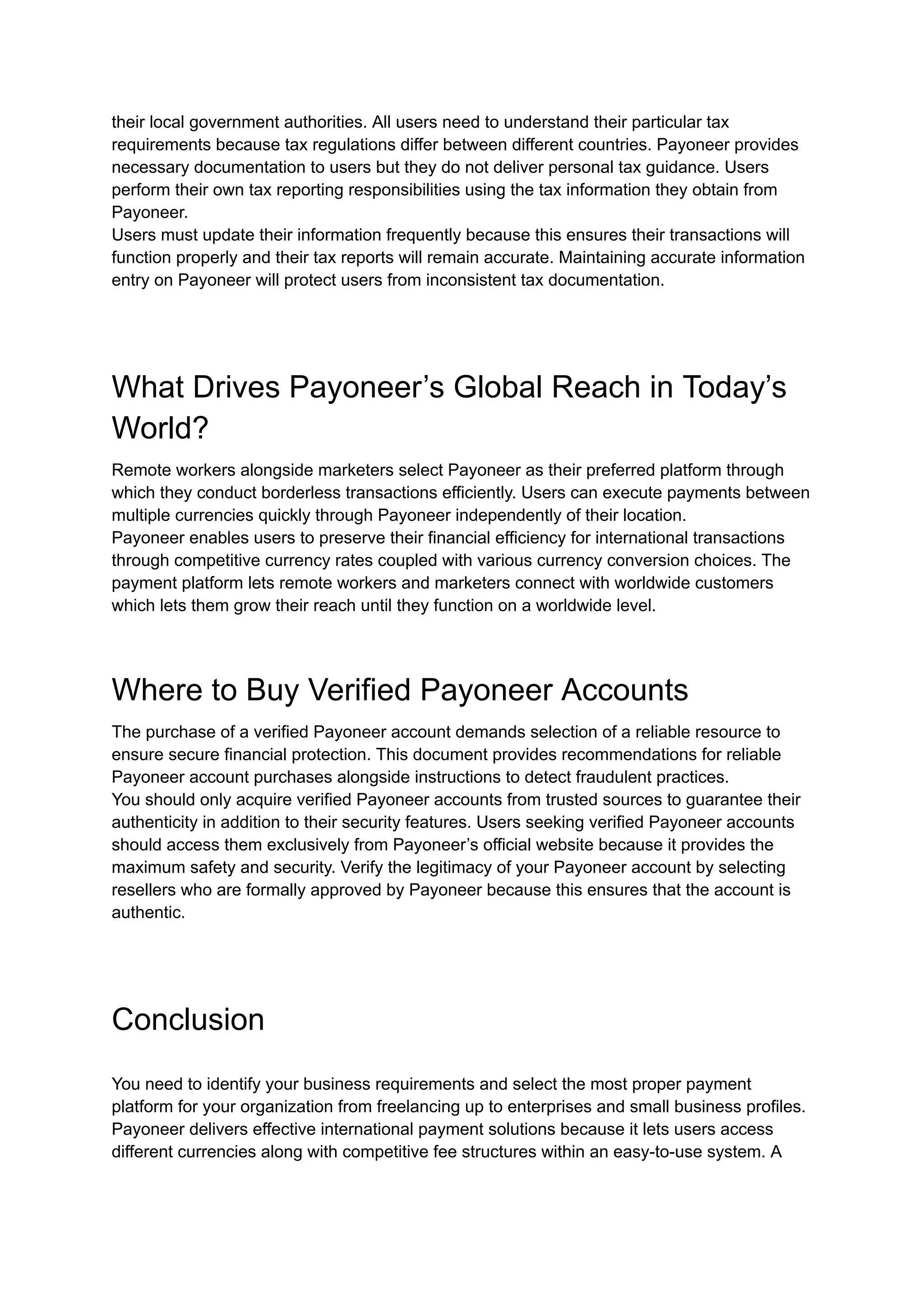 their local government authorities. All users need to understand their particular tax
requirements because tax regulations differ between different countries. Payoneer provides
necessary documentation to users but they do not deliver personal tax guidance. Users
perform their own tax reporting responsibilities using the tax information they obtain from
Payoneer.
Users must update their information frequently because this ensures their transactions will
function properly and their tax reports will remain accurate. Maintaining accurate information
entry on Payoneer will protect users from inconsistent tax documentation.
What Drives Payoneer’s Global Reach in Today’s
World?
Remote workers alongside marketers select Payoneer as their preferred platform through
which they conduct borderless transactions efficiently. Users can execute payments between
multiple currencies quickly through Payoneer independently of their location.
Payoneer enables users to preserve their financial efficiency for international transactions
through competitive currency rates coupled with various currency conversion choices. The
payment platform lets remote workers and marketers connect with worldwide customers
which lets them grow their reach until they function on a worldwide level.
Where to Buy Verified Payoneer Accounts
The purchase of a verified Payoneer account demands selection of a reliable resource to
ensure secure financial protection. This document provides recommendations for reliable
Payoneer account purchases alongside instructions to detect fraudulent practices.
You should only acquire verified Payoneer accounts from trusted sources to guarantee their
authenticity in addition to their security features. Users seeking verified Payoneer accounts
should access them exclusively from Payoneer’s official website because it provides the
maximum safety and security. Verify the legitimacy of your Payoneer account by selecting
resellers who are formally approved by Payoneer because this ensures that the account is
authentic.
Conclusion
You need to identify your business requirements and select the most proper payment
platform for your organization from freelancing up to enterprises and small business profiles.
Payoneer delivers effective international payment solutions because it lets users access
different currencies along with competitive fee structures within an easy-to-use system. A
 