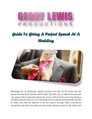 Guide To Giving A Perfect Speech At A
Wedding
Weddings are an extremely special occasion not only for the bride and the
groom but also their families and friends. The best way in which these people
can express their happiness about the union of their loved ones is by giving a
wedding speech. However, it is important for the people delivering the speech
to make sure that the address is not too long or boring. This is extremely
essential to get their message of excitement and joy across to the bride and
 