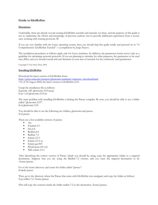 Guide to GloMoSim

Disclaimer

Undeniably, there are already several existing GloMoSim tutorials and manuals out there, and the purpose of this guide is
not to undermine the efforts and knowledge of previous authors, but to provide additional experiences from a novice
user, working with routing protocols. ☺

If you are very familiar with the Linux operating system, then you should skip this guide totally and proceed on to “A
Comprehensive GloMoSim Tutorial” – a compilation by Jorge Nuevo.

The installation procedures as follows apply only for Linux machines. In addition, the parameters herein serves only as a
guideline for simulating network protocols. If you are planning to simulate for other purposes, the parameters to be used
may differ, and you should consult relevant literature in your area of research for the commonly used parameters.

Copyright © Tan Hwee Xian, 2004.

Installing GloMoSim

Download the latest version of GloMoSim from:
http://pcl.cs.ucla.edu/projects/glomosim/academic/topsecret_download.html.
*As of 24 August 2004, the latest version is GloMoSim-2.03.

Unzip the installation file as follows:
$ gunzip –dfv glomosim-2.03.tar.gz
$ tar –xvf glomosim-2.03.tar

The main problem with installing GloMoSim is linking the Parsec compiler. By now, you should be able to see a folder
called “glomosim-2.03”.
$ cd glomosim-2.03

You should be able to see the following two folders, glomosim and parsec.
$ cd parsec

There are a few available versions of parsec:
         Aix
         Freebsd-3.3
         Irix-6.4
         Redhat-6.0
         Redhat-7.2
         Solaris-2.5.1
         Solaris-2.5.1-cc
         Solaris-gcc303
         Windowsnt-4.0-vc6
         X86-solaris-2.5.1

After identifying the correct version of Parsec which you should be using, copy the appropriate folder to a targeted
destination. Suppose that you are using the Redhat-7.2 version, and you want the targeted destination to be
/home/parsec.

Go to the home directory and create the folder called “parsec”:
$ mkdir parsec

Then, go to the directory where the Parsec that came with GloMoSim was unzipped, and copy the folder as follows:
$ cp redhat-7.2 /home/parsec

This will copy the contents inside the folder redhat-7.2 to the destination /home/parsec.
 