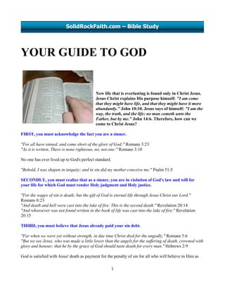 SolidRockFaith.com – Bible Study




YOUR GUIDE TO GOD


                                           New life that is everlasting is found only in Christ Jesus.
                                           Jesus Christ explains His purpose himself: "I am come
                                           that they might have life, and that they might have it more
                                           abundantly." John 10:10. Jesus says of himself: "I am the
                                           way, the truth, and the life: no man cometh unto the
                                           Father, but by me." John 14:6. Therefore, how can we
                                           come to Christ Jesus?

FIRST, you must acknowledge the fact you are a sinner.

"For all have sinned, and come short of the glory of God;" Romans 3:23
"As it is written, There is none righteous, no, not one:" Romans 3:10

No one has ever lived up to God's perfect standard.

"Behold, I was shapen in iniquity; and in sin did my mother conceive me." Psalm 51:5

SECONDLY, you must realize that as a sinner, you are in violation of God's law and will for
your life for which God must render Holy judgment and Holy justice.

"For the wages of sin is death; but the gift of God is eternal life through Jesus Christ our Lord."
Romans 6:23
"And death and hell were cast into the lake of fire. This is the second death." Revelation 20:14
"And whosoever was not found written in the book of life was cast into the lake of fire." Revelation
20:15

THIRD, you must believe that Jesus already paid your sin debt.

"For when we were yet without strength, in due time Christ died for the ungodly." Romans 5:6
"But we see Jesus, who was made a little lower than the angels for the suffering of death, crowned with
glory and honour; that he by the grace of God should taste death for every man." Hebrews 2:9

God is satisfied with Jesus' death as payment for the penalty of sin for all who will believe in Him as

                                                      1
 