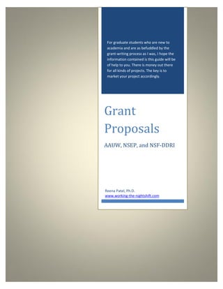 For graduate students who are new to
 academia and are as befuddled by the
 grant-writing process as I was, I hope the
 information contained is this guide will be
 of help to you. There is money out there
 for all kinds of projects. The key is to
 market your project accordingly.




Grant
Proposals
AAUW, NSEP, and NSF-DDRI




Reena Patel, Ph.D.
www.working-the-nightshift.com
 