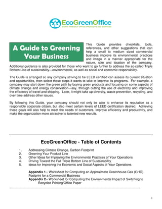 This Guide provides checklists, tools,
  A Guide to Greening                                 references, and other suggestions that can
                                                      help a small to medium sized commercial
     Your Business                                    business improve its environmental practices
                                                      and image in a manner appropriate for the
                                                      nature, size and location of the company.
Additional guidance is also provided for those who want to go further to address the so-called Triple
Bottom Line of sustainability—environmental, as well as social and economic responsibility.

The Guide is arranged so any company striving to be LEED certified can assess its current situation
and opportunities, then select those steps it wants to take to improve its programs. For example, a
company may start down the green path by buying green products and focusing on some aspects of
climate change and energy conservation—say, through cutting the use of electricity and improving
the efficiency of travel and shipping. Later, it might take up diversity, waste prevention, recycling, and
over time address other issues.

By following this Guide, your company should not only be able to enhance its reputation as a
responsible corporate citizen, but also meet certain levels of LEED certification desired. Achieving
these goals will also help to meet the needs of customers, improve efficiency and productivity, and
make the organization more attractive to talented new recruits.




                       EcoGreenOffice - Table of Contents
       1.     Addressing Climate Change, Carbon Footprint
       2.     Greening Your Product Line
       3.     Other Ideas for Improving the Environmental Practices of Your Operations
       4.     Driving Toward the Full Triple Bottom Line of Sustainability
       5.     Ideas for Improving the Economic and Social Aspects of Your Operations

           Appendix 1-- Worksheet for Computing an Approximate Greenhouse Gas (GHG)
           Footprint for a Commercial Business
           Appendix 2-- Worksheet for Computing the Environmental Impact of Switching to
                 Recycled Printing/Office Paper
__________________________________________________________________________


                                                                                                        1
 