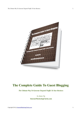 The Ultimate Way To Generate Targeted Traffic To Your Business                       1
                                                                                     -




         The Complete Guide To Guest Blogging
                    The Ultimate Way To Generate Targeted Traffic To Your Business


                                                       by Janus Ng
                                          InternetMarketingClarity.com




Copyright 2011@ InternetMarketingClarity.com                                         1-
 