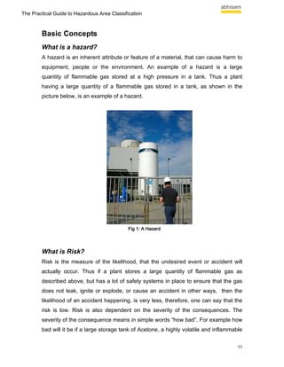 The Practical Guide to Hazardous Area Classification



        Basic Concepts
        What is a hazard?
        A hazard is an inherent attribute or feature of a material, that can cause harm to
        equipment, people or the environment. An example of a hazard is a large
        quantity of flammable gas stored at a high pressure in a tank. Thus a plant
        having a large quantity of a flammable gas stored in a tank, as shown in the
        picture below, is an example of a hazard.




                                              Fig 1: A Hazard




        What is Risk?
        Risk is the measure of the likelihood, that the undesired event or accident will
        actually occur. Thus if a plant stores a large quantity of flammable gas as
        described above, but has a lot of safety systems in place to ensure that the gas
        does not leak, ignite or explode, or cause an accident in other ways, then the
        likelihood of an accident happening, is very less, therefore, one can say that the
        risk is low. Risk is also dependent on the severity of the consequences. The
        severity of the consequence means in simple words “how bad”. For example how
        bad will it be if a large storage tank of Acetone, a highly volatile and inflammable


                                                                                          11
 