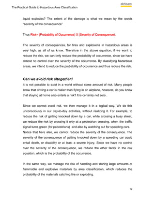 The Practical Guide to Hazardous Area Classification



        liquid explodes? The extent of the damage is what we mean by the words
        “severity of the consequence”


        Thus Risk= (Probability of Occurrence) X (Severity of Consequence).
                                                              Consequence)


        The severity of consequences, for fires and explosions in hazardous areas is
        very high, as all of us know. Therefore in the above equation, if we want to
        reduce the risk, we can only reduce the probability of occurrence, since we have
        almost no control over the severity of the occurrence. By classifying hazardous
        areas, we intend to reduce the probability of occurrence and thus reduce the risk.



        Can we avoid risk altogether?
        It is not possible to exist in a world without some amount of risk. Many people
        know that driving a car is riskier than flying in an airplane, however, do you know
        that staying at home also entails a risk? It is certainly not zero.


        Since we cannot avoid risk, we then manage it in a logical way. We do this
        unconsciously in our day-to-day activities, without realizing it. For example, to
        reduce the risk of getting knocked down by a car, while crossing a busy street,
        we reduce the risk by crossing it only at a pedestrian crossing, when the traffic
        signal turns green (for pedestrians) and also by watching out for speeding cars.
        Notice that here also, we cannot reduce the severity of the consequence. The
        severity of the consequence of getting knocked down by a speeding car could
        entail death, or disability or at least a severe injury. Since we have no control
        over the severity of the consequence, we reduce the other factor in the risk
        equation, which is the probability of the occurrence.


        In the same way, we manage the risk of handling and storing large amounts of
        flammable and explosive materials by area classification, which reduces the
        probability of the materials catching fire or exploding.



                                                                                         12
 