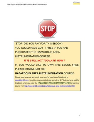 The Practical Guide to Hazardous Area Classification




           STOP! DID YOU PAY FOR THIS EBOOK?
          YOU COULD HAVE GOT IT FREE IF YOU HAD
          PURCHASED THE HAZARDOUS AREA
          INSTRUMENTATION COURSE.
                     IT IS STILL NOT TOO LATE NOW !
          IF YOU WOULD LIKE TO OWN THIS EBOOK FREE,
          PLEASE DOWNLOAD THE
          HAZARDOUS AREA INSTRUMENTATION COURSE
          Please send an email along with your proof of purchase of this book, to
          sales@bin95.com to get the coupon code to get a credit of $17 that you have paid for
          this book, when you order the HAZARDOUS AREA INSTRUMENTATION e-learning
          course from http://www.bin95.com/ebooks/hazardous_area_instrumentation.htm




                                                                                                 2
 