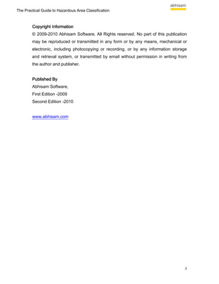 The Practical Guide to Hazardous Area Classification



        Copyright Information
        © 2009-2010 Abhisam Software. All Rights reserved. No part of this publication
        may be reproduced or transmitted in any form or by any means, mechanical or
        electronic, including photocopying or recording, or by any information storage
        and retrieval system, or transmitted by email without permission in writing from
        the author and publisher.


        Published By
        Abhisam Software,
        First Edition -2009
        Second Edition -2010


        www.abhisam.com




                                                                                       3
 
