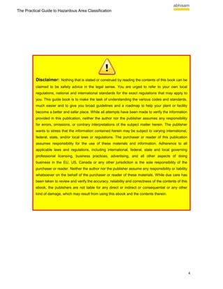 The Practical Guide to Hazardous Area Classification




          Disclaimer: Nothing that is stated or construed by reading the contents of this book can be
          claimed to be safety advice in the legal sense. You are urged to refer to your own local
          regulations, national and international standards for the exact regulations that may apply to
          you. This guide book is to make the task of understanding the various codes and standards,
          much easier and to give you broad guidelines and a roadmap to help your plant or facility
          become a better and safer place. While all attempts have been made to verify the information
          provided in this publication, neither the author nor the publisher assumes any responsibility
          for errors, omissions, or contrary interpretations of the subject matter herein. The publisher
          wants to stress that the information contained herein may be subject to varying international,
          federal, state, and/or local laws or regulations. The purchaser or reader of this publication
          assumes responsibility for the use of these materials and information. Adherence to all
          applicable laws and regulations, including international, federal, state and local governing
          professional licensing, business practices, advertising, and all other aspects of doing
          business in the EU, US, Canada or any other jurisdiction is the sole responsibility of the
          purchaser or reader. Neither the author nor the publisher assume any responsibility or liability
          whatsoever on the behalf of the purchaser or reader of these materials. While due care has
          been taken to review and verify the accuracy, reliability and correctness of the contents of this
          ebook, the publishers are not liable for any direct or indirect or consequential or any other
          kind of damage, which may result from using this ebook and the contents therein.




                                                                                                              4
 