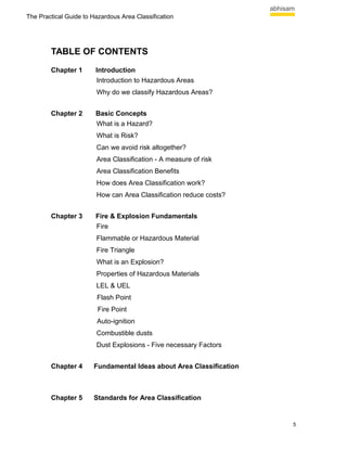 The Practical Guide to Hazardous Area Classification




        TABLE OF CONTENTS
        Chapter 1       Introduction
                        Introduction to Hazardous Areas
                        Why do we classify Hazardous Areas?


        Chapter 2       Basic Concepts
                        What is a Hazard?
                        What is Risk?
                        Can we avoid risk altogether?
                        Area Classification - A measure of risk
                        Area Classification Benefits
                        How does Area Classification work?
                        How can Area Classification reduce costs?


        Chapter 3       Fire & Explosion Fundamentals
                        Fire
                        Flammable or Hazardous Material
                        Fire Triangle
                        What is an Explosion?
                        Properties of Hazardous Materials
                        LEL & UEL
                        Flash Point
                         Fire Point
                        Auto-ignition
                        Combustible dusts
                        Dust Explosions - Five necessary Factors


        Chapter 4      Fundamental Ideas about Area Classification



        Chapter 5      Standards for Area Classification


                                                                     5
 