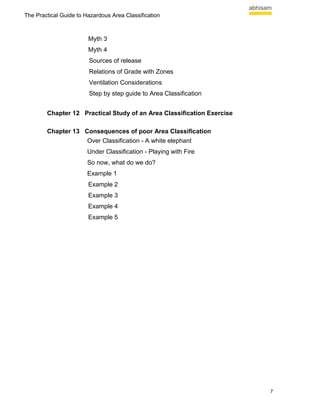 The Practical Guide to Hazardous Area Classification



                        Myth 3
                        Myth 4
                        Sources of release
                        Relations of Grade with Zones
                        Ventilation Considerations
                        Step by step guide to Area Classification


        Chapter 12 Practical Study of an Area Classification Exercise

        Chapter 13 Consequences of poor Area Classification
                    Over Classification - A white elephant
                        Under Classification - Playing with Fire
                        So now, what do we do?
                        Example 1
                        Example 2
                        Example 3
                        Example 4
                        Example 5




                                                                        7
 