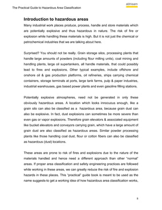 The Practical Guide to Hazardous Area Classification



        Introduction to hazardous areas
        Many industrial work places produce, process, handle and store materials which
        are potentially explosive and thus hazardous in nature. The risk of fire or
        explosion while handling these materials is high. But it is not just the chemical or
        petrochemical industries that we are talking about here.


        Surprised? You should not be really. Grain storage silos, processing plants that
        handle large amounts of powders (including flour milling units), coal mining and
        handling plants, large oil supertankers, all handle materials, that could possibly
        lead to fires and explosions. Other typical examples, include offshore and
        onshore oil & gas production platforms, oil refineries, ships carrying chemical
        containers, storage terminals at ports, large tank farms, pulp & paper industries,
        industrial warehouses, gas based power plants and even gasoline filling stations.


        Potentially explosive atmospheres, need not be generated in only these
        obviously hazardous areas. A location which looks innocuous enough, like a
        grain silo can also be classified as a hazardous area, because grain dust can
        also be explosive. In fact, dust explosions can sometimes be more severe than
        even gas or vapor explosions. Therefore grain elevators & associated equipment
        like bucket elevators and conveyors carrying grain, which have a large amount of
        grain dust are also classified as hazardous areas. Similar powder processing
        plants like those handling coal dust, flour or cotton fibers can also be classified
        as hazardous (dust) locations.


        These areas are prone to risk of fires and explosions due to the nature of the
        materials handled and hence need a different approach than other “normal”
        areas. If proper area classification and safety engineering practices are followed
        while working in these areas, we can greatly reduce the risk of fire and explosion
        hazards in these places. This “practical” guide book is meant to be used as the
        name suggests-to get a working idea of how hazardous area classification works,




                                                                                          8
 