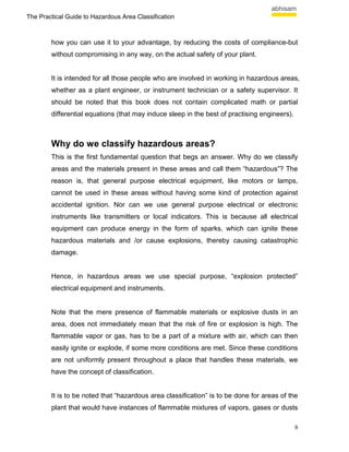 The Practical Guide to Hazardous Area Classification



        how you can use it to your advantage, by reducing the costs of compliance-but
        without compromising in any way, on the actual safety of your plant.


        It is intended for all those people who are involved in working in hazardous areas,
        whether as a plant engineer, or instrument technician or a safety supervisor. It
        should be noted that this book does not contain complicated math or partial
        differential equations (that may induce sleep in the best of practising engineers).



        Why do we classify hazardous areas?
        This is the first fundamental question that begs an answer. Why do we classify
        areas and the materials present in these areas and call them “hazardous”? The
        reason is, that general purpose electrical equipment, like motors or lamps,
        cannot be used in these areas without having some kind of protection against
        accidental ignition. Nor can we use general purpose electrical or electronic
        instruments like transmitters or local indicators. This is because all electrical
        equipment can produce energy in the form of sparks, which can ignite these
        hazardous materials and /or cause explosions, thereby causing catastrophic
        damage.


        Hence, in hazardous areas we use special purpose, “explosion protected”
        electrical equipment and instruments.


        Note that the mere presence of flammable materials or explosive dusts in an
        area, does not immediately mean that the risk of fire or explosion is high. The
        flammable vapor or gas, has to be a part of a mixture with air, which can then
        easily ignite or explode, if some more conditions are met. Since these conditions
        are not uniformly present throughout a place that handles these materials, we
        have the concept of classification.


        It is to be noted that “hazardous area classification” is to be done for areas of the
        plant that would have instances of flammable mixtures of vapors, gases or dusts

                                                                                              9
 