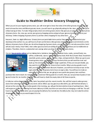 Guide to Healthier Online Grocery Shopping
When you are at your regular grocery store, you will never get to know the rates at the other grocery store. If you still
want to know the rates at different grocery stores, you will have to go physically asking for the rates—this can be quite
embarrassing at times. To make things simple, there are online grocery stores that give you an option to compare prices
of grocery items. Yes, now you can do your grocery shopping online and get all your grocery items delivered at your
doorstep. Online shopping of grocery items is just like online shopping for any other item.
However, there is a slight difference. Grocery items are perishable items and so they need to be delivered at your
doorstep at the earliest. So, you will have to check out the best online grocery store that will give commitments on the
delivery of grocery items. When you do online shopping of grocery items, you will find that it not only saves time, but it
will also save money. How? Well, most online grocery stores are selling directly to you and there are no middlemen or
retailers. Therefore, there is a substantial cost savings when you shop from online grocery stores.
You can buy groceries online such as baking items, batteries, beverages, breakfast items, candy, canned foods, tea,
coffee, condiments, sauces, spices, emergency food, fresh food, frozen food, household
essentials, grains, pastas, snacks, cookies, chips, and special diets. When you go to your
closest grocery store, you would pick up the items that you will need the most and
stock up the ones that are needed in larger quantities. If they are non perishable, you
may want to stock up items for three to four months. When you buy goods in such
bulk, you will get a substantial discount. However, you will have to keep an eye on the
expiry date as well. All grocery items have an expiry date. You will have to make an
estimate of the time that you are going to use a particular grocery item and then
purchase that item in bulk. For example, if you need one Tide kg pack for a month, then you can purchase 6 packs of one
kg each to last for six months. However, you will have to check the expiry date of all those six packs.
In India too online shopping of grocery items has picked up in the recent months. You will find several online grocery
stores from where you can buy grocery items online. When you buy grocery online delhi, you will find that delivery is
almost on the same day. If you order goods in the morning, you will get the items before close of working hours. Most
online grocery stores are offering free home delivery in Delhi, but there are some that are charging a small fee. You will
have to be very calculative when you are paying the delivery fee. Sometimes the delivery fee may not make the online
shopping that cheap as you would expect it to be.
 