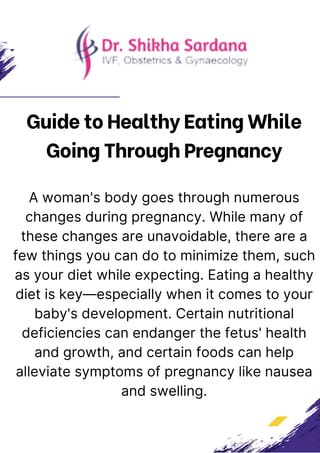 Guide to Healthy Eating While
Going Through Pregnancy
A woman's body goes through numerous
changes during pregnancy. While many of
these changes are unavoidable, there are a
few things you can do to minimize them, such
as your diet while expecting. Eating a healthy
diet is key—especially when it comes to your
baby's development. Certain nutritional
deficiencies can endanger the fetus' health
and growth, and certain foods can help
alleviate symptoms of pregnancy like nausea
and swelling.
 