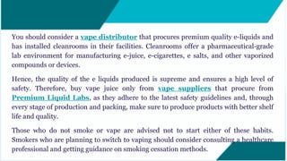 You should consider a vape distributor that procures premium quality e-liquids and
has installed cleanrooms in their facilities. Cleanrooms offer a pharmaceutical-grade
lab environment for manufacturing e-juice, e-cigarettes, e salts, and other vaporized
compounds or devices.
Hence, the quality of the e liquids produced is supreme and ensures a high level of
safety. Therefore, buy vape juice only from vape suppliers that procure from
Premium Liquid Labs, as they adhere to the latest safety guidelines and, through
every stage of production and packing, make sure to produce products with better shelf
life and quality.
Those who do not smoke or vape are advised not to start either of these habits.
Smokers who are planning to switch to vaping should consider consulting a healthcare
professional and getting guidance on smoking cessation methods.
 