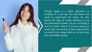 Though vaping is a better alternative to
smoking, it is not risk free and hence one
needs to understand the limits. So, let’s
discuss the signs of vaping addiction so you
can understand whether you are overdoing it
or if it is under control. If you are vaping too
much, then you can look at these signs and try
to control your vaping habit so you can enjoy
safe and healthy vaping.
 