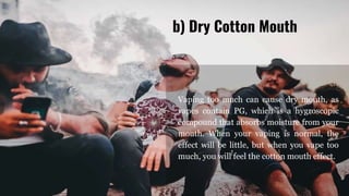 Vaping too much can cause dry mouth, as
vapes contain PG, which is a hygroscopic
compound that absorbs moisture from your
mouth. When your vaping is normal, the
effect will be little, but when you vape too
much, you will feel the cotton mouth effect.
b) Dry Cotton Mouth
 