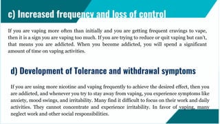 If you are vaping more often than initially and you are getting frequent cravings to vape,
then it is a sign you are vaping too much. If you are trying to reduce or quit vaping but can't,
that means you are addicted. When you become addicted, you will spend a significant
amount of time on vaping activities.
c) Increased frequency and loss of control
If you are using more nicotine and vaping frequently to achieve the desired effect, then you
are addicted, and whenever you try to stay away from vaping, you experience symptoms like
anxiety, mood swings, and irritability. Many find it difficult to focus on their work and daily
activities. They cannot concentrate and experience irritability. In favor of vaping, many
neglect work and other social responsibilities.
d) Development of Tolerance and withdrawal symptoms
 