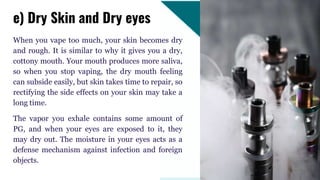 When you vape too much, your skin becomes dry
and rough. It is similar to why it gives you a dry,
cottony mouth. Your mouth produces more saliva,
so when you stop vaping, the dry mouth feeling
can subside easily, but skin takes time to repair, so
rectifying the side effects on your skin may take a
long time.
The vapor you exhale contains some amount of
PG, and when your eyes are exposed to it, they
may dry out. The moisture in your eyes acts as a
defense mechanism against infection and foreign
objects.
e) Dry Skin and Dry eyes
 