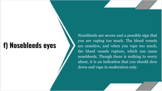 Nosebleeds are severe and a possible sign that
you are vaping too much. The blood vessels
are sensitive, and when you vape too much,
the blood vessels rupture, which can cause
nosebleeds. Though there is nothing to worry
about, it is an indication that you should slow
down and vape in moderation only.
f) Nosebleeds eyes
 