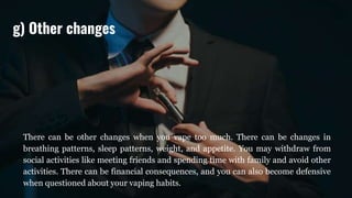 There can be other changes when you vape too much. There can be changes in
breathing patterns, sleep patterns, weight, and appetite. You may withdraw from
social activities like meeting friends and spending time with family and avoid other
activities. There can be financial consequences, and you can also become defensive
when questioned about your vaping habits.
g) Other changes
 