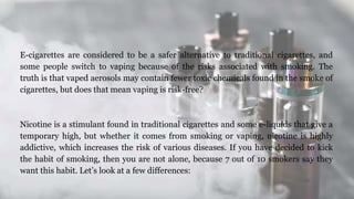 E-cigarettes are considered to be a safer alternative to traditional cigarettes, and
some people switch to vaping because of the risks associated with smoking. The
truth is that vaped aerosols may contain fewer toxic chemicals found in the smoke of
cigarettes, but does that mean vaping is risk-free?
Nicotine is a stimulant found in traditional cigarettes and some e-liquids that give a
temporary high, but whether it comes from smoking or vaping, nicotine is highly
addictive, which increases the risk of various diseases. If you have decided to kick
the habit of smoking, then you are not alone, because 7 out of 10 smokers say they
want this habit. Let’s look at a few differences:
 