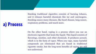 Smoking traditional cigarettes consists of burning tobacco,
and it releases harmful chemicals like tar and carcinogens.
Smoking causes many diseases, like heart disease, lung cancer,
respiratory problems, and much more.
On the other hand, vaping is a process where you use an
electronic cigarette that heats the liquid. This liquid consists of
flavorings, nicotine, and other chemicals. It produces aerosol,
which is in the form of vapor. When you vape, many harmful
compounds are eliminated that are found in traditional
cigarette smoke, but the long-term benefits of vaping are still
not understood.
a) Process
 