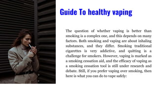 The question of whether vaping is better than
smoking is a complex one, and this depends on many
factors. Both smoking and vaping are about inhaling
substances, and they differ. Smoking traditional
cigarettes is very addictive, and quitting is a
challenge for smokers. However, vaping is marked as
a smoking cessation aid, and the efficacy of vaping as
a smoking cessation tool is still under research and
debate. Still, if you prefer vaping over smoking, then
here is what you can do to vape safely:
Guide To healthy vaping
 