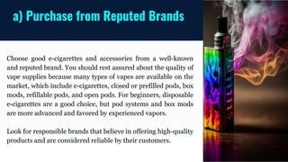 Choose good e-cigarettes and accessories from a well-known
and reputed brand. You should rest assured about the quality of
vape supplies because many types of vapes are available on the
market, which include e-cigarettes, closed or prefilled pods, box
mods, refillable pods, and open pods. For beginners, disposable
e-cigarettes are a good choice, but pod systems and box mods
are more advanced and favored by experienced vapors.
Look for responsible brands that believe in offering high-quality
products and are considered reliable by their customers.
a) Purchase from Reputed Brands
 