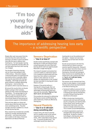 page 10 	 Health  Hearing
“I’m too
young for
hearing
aids”
People often wait many years from the
time that they first notice that their
hearing is not what it used to be before
they take the step to address their
hearing loss. For most people, hearing
loss occurs gradually and they often are
not fully aware how much their hearing
has changed.
The thought of wearing a hearing
aid can cause many people to feel
a little anxious – they worry (largely
unnecessarily) about not wanting to be
perceived as old or a possible stigma
that may be associated with having a
‘disability’. Self image and pride are
great inhibitors to people addressing
hearing loss – more so than the
perceptions others truly have about us.
All around the country there are Aussie
blokes sucking in their tummies,
poking out their chests and thinking to
themselves - “I’m doing alright for my
age” and “you’re a handsome devil”.
Unfortunately, hearing loss does not
discriminate based on how young and
sexy someone appears to themselves!
Time and time again our clients tell
stories about how they wish they had
done something sooner. They feel
younger and more confident as a result
of wearing hearing aids.
Now, research has revealed two scientific
reasons to consider wearing hearing
aids earlier – and these have arisen
from studies on the topics of Sensory
Deprivation and Neural Plasticity.
Sensory Deprivation
– “Use it or lose it”
Studies looked specifically at people with
hearing loss in both ears (binaural loss),
comparing people who were fitted with
hearing aids for both ears against people
fitted with a single hearing aid.
The research revealed conclusively that
a person’s ability to understand speech
in an unaided ear deteriorated over time
faster than their ability to understand
speech in their aided ear. For most
people, this deterioration in the unaided
ear was reversible if a hearing aid is later
fitted to this ear.
However, if the period without a
hearing aid is long enough, then not
only is recovery unlikely but other full
advantages of hearing with both ears
may never be attainable. That is, if we
don’t use it, we may lose it.
This provides the rationale for addressing
hearing loss sooner and fitting hearing
aids to both ears, if both are affected by
hearing loss.
Neural Plasticity
– “Use it or it will start
doing something else”
In basic terms, the role of a hearing
aid is to amplify sounds to the amount
required to restore normal hearing
levels. Often newly fitted clients would
say:- “It sounds horribly tinny”. The
audiologist would then adjust the
hearing aids to suit the preferences of
the wearer – however we now know
that this may not have been the best
approach.
Sounds are processed in the brain by
neurons that are ‘wired’ to process
sound at specific frequencies. Research
has now shown that when those neurons
are denied those frequencies due to
hearing loss, the brain will reprogram
those neurons to do something else. In
simple terms, this could be described
as “use it, or it will start doing
something else”.
This process can be reversed over time,
at least to some degree, in most people.
This has led to three key improvements
in the field of hearing care:
1.	Someone’s ability to process the full
range of sounds that make up speech
is lessened over time by hearing loss,
so earlier fitting of hearing aids is
beneficial to the wearer
2.	When introducing a hearing aid to
someone who has lived with hearing
loss for a long time, we need for them
to hear those ‘tinny’ sounds as this
helps retrain their brain, until the
sounds no longer seem tinny at all.
This is known as Aural Rehabilitation.
3.	A client’s expectations need to be
managed when being fitted with a
hearing aid. As great as modern
technology is, hearing aids cannot
replicate normal hearing.
 The science
The importance of addressing hearing loss early
– a scientific perspective
 