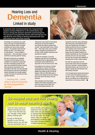 Health  Hearing page 11
Dementia
Hearing Loss and
Linked in study
Footnote: The research was supported by the intramural research program of the National Institute on Aging and results were first published on February 2011
The findings, the researchers say, could
lead to new ways to combat dementia, a
condition that affects millions of people
worldwide and carries heavy societal
burdens. The scientists report that their
finding may offer a new starting point
for interventions — even as simple as
hearing aids — that could delay or prevent
dementia by improving patients’ hearing.
Although the study did not investigate
the cause of the link between the two
conditions, the researchers propose that
the strain of decoding sounds over the
years may overwhelm the brains of people
with hearing loss, leaving them more
vulnerable to dementia. They also speculate
that hearing loss could lead to dementia by
making individuals more socially isolated,
a known risk factor for dementia and other
cognitive disorders.
“...hearing aids... could
delay or prevent dementia
by improving patients’
hearing.”
“Researchers have looked at what affects
hearing loss, but few have looked at
how hearing loss affects cognitive brain
function,” says study leader Frank Lin (M.D,
Phd). “There hasn’t been much crosstalk
between otologists and geriatricians, so
it’s been unclear whether hearing loss and
dementia are related.”
To make the connection, Lin and his
colleagues used data from the Baltimore
Longitudinal Study on Aging (BLSA), which
has tracked various health factors in
thousands of men and women since 1958.
First published in the February Archives
of Neurology, the research focused on
639 people whose hearing and cognitive
abilities were tested as part of the BLSA
between 1990 and 1994. While about a
quarter of the volunteers had some hearing
loss at the start of the study, none had
dementia.
These volunteers were then closely
followed with repeat examinations every
one to two years, and by 2008, 58 of
them had developed dementia. The
researchers found that study participants
with hearing loss at the beginning of the
study were significantly more likely to
develop dementia by the end. Compared
with volunteers with normal hearing,
those with mild, moderate, and severe
hearing loss had twofold, threefold, and
fivefold, respectively, the risk of developing
dementia over time. The more hearing
loss they had, the higher their likelihood of
developing the memory-robbing disease.
Even after the researchers took into
account other factors that are associated
with risk of dementia, including diabetes,
high blood pressure, age, sex and race, Lin
explains, hearing loss and dementia were
still strongly connected.
“A lot of people ignore hearing loss because
it’s such a slow and insidious process as
we age,” Lin says. “Even if people feel as if
they are not affected, we’re showing that it
may well be a more serious problem .”
A research team commissioned by the renowned John
Hopkins School of Medicine in the United States has
found a strong link between dementia and hearing loss.
The research concluded that Seniors with hearing loss are
significantly more likely to develop dementia over time
than those who retain their hearing.
So maybe you are too young
not to wear hearing aids!
There are many reasons to
address hearing loss early
- even if you feel that you
can “manage a little longer
without hearing aids”.
As well as feeling the
benefits to your life and
lifestyle sooner, you will also
stop any permanent loss of
future benefits and positive
experience that you will
enjoy when you get around
to experiencing hearing aids
for the first time. You could
reduce risks of a range of
physiological conditions that
have been strongly linked to
‘unaided’ hearing loss.
 Dementia
 